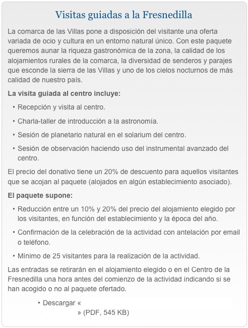 Visitas guiadas a la FresnedillaLa comarca de las Villas pone a disposición del visitante una oferta variada de ocio y cultura en un entorno natural único. Con este paquete queremos aunar la riqueza gastronómica de la zona, la calidad de los alojamientos rurales de la comarca, la diversidad de senderos y parajes que esconde la sierra de las Villas y uno de los cielos nocturnos de más calidad de nuestro país.La visita guiada al centro incluye:Recepción y visita al centro.
Charla-taller de introducción a la astronomía.
Sesión de planetario natural en el solarium del centro.
Sesión de observación haciendo uso del instrumental avanzado del centro.El precio del donativo tiene un 20% de descuento para aquellos visitantes que se acojan al paquete (alojados en algún establecimiento asociado).El paquete supone:Reducción entre un 10% y 20% del precio del alojamiento elegido por los visitantes, en función del establecimiento y la época del año.
Confirmación de la celebración de la actividad con antelación por email o teléfono.Mínimo de 25 visitantes para la realización de la actividad.Las entradas se retirarán en el alojamiento elegido o en el Centro de la Fresnedilla una hora antes del comienzo de la actividad indicando si se han acogido o no al paquete ofertado.
Descargar «Programa provisional de las visitas guiadas a la Fresnedilla» (PDF, 545 KB)